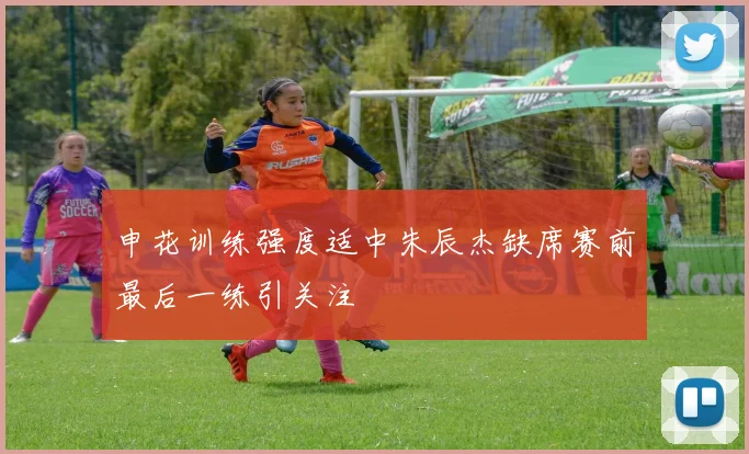 申花训练强度适中朱辰杰缺席赛前最后一练引关注