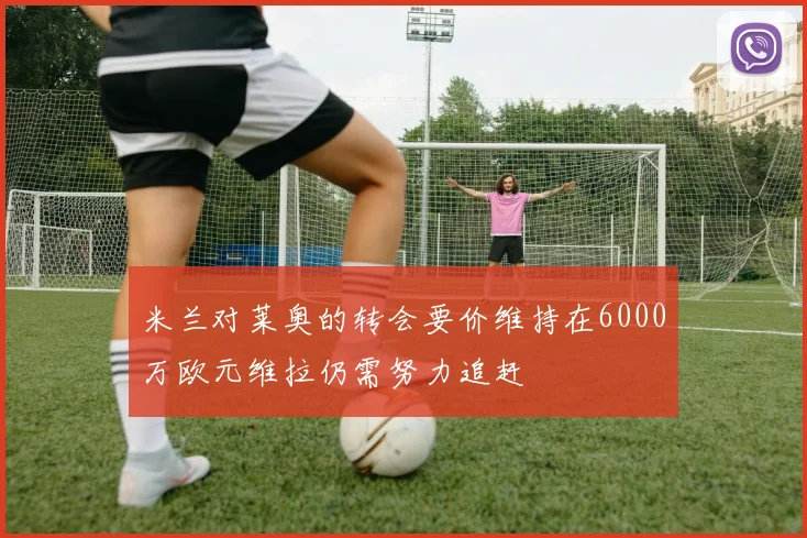米兰对莱奥的转会要价维持在6000万欧元维拉仍需努力追赶