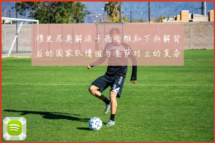 穆里尼奥解读卡西哈维私下和解背后的国家队情谊与皇萨对立的复杂关系