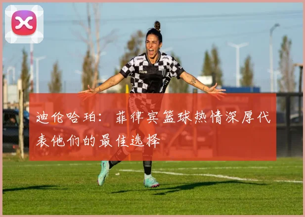 迪伦哈珀：菲律宾篮球热情深厚代表他们的最佳选择
