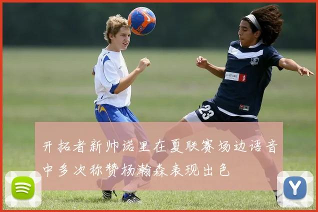 开拓者新帅诺里在夏联赛场边语音中多次称赞杨瀚森表现出色