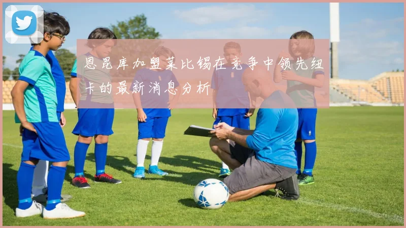恩昆库加盟莱比锡在竞争中领先纽卡的最新消息分析